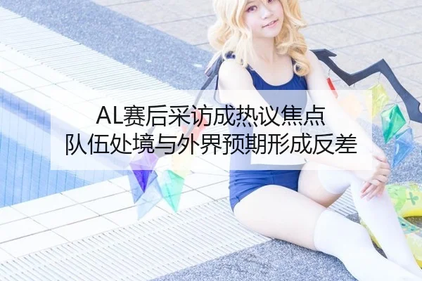 AL赛后采访成热议焦点 队伍处境与外界预期形成反差